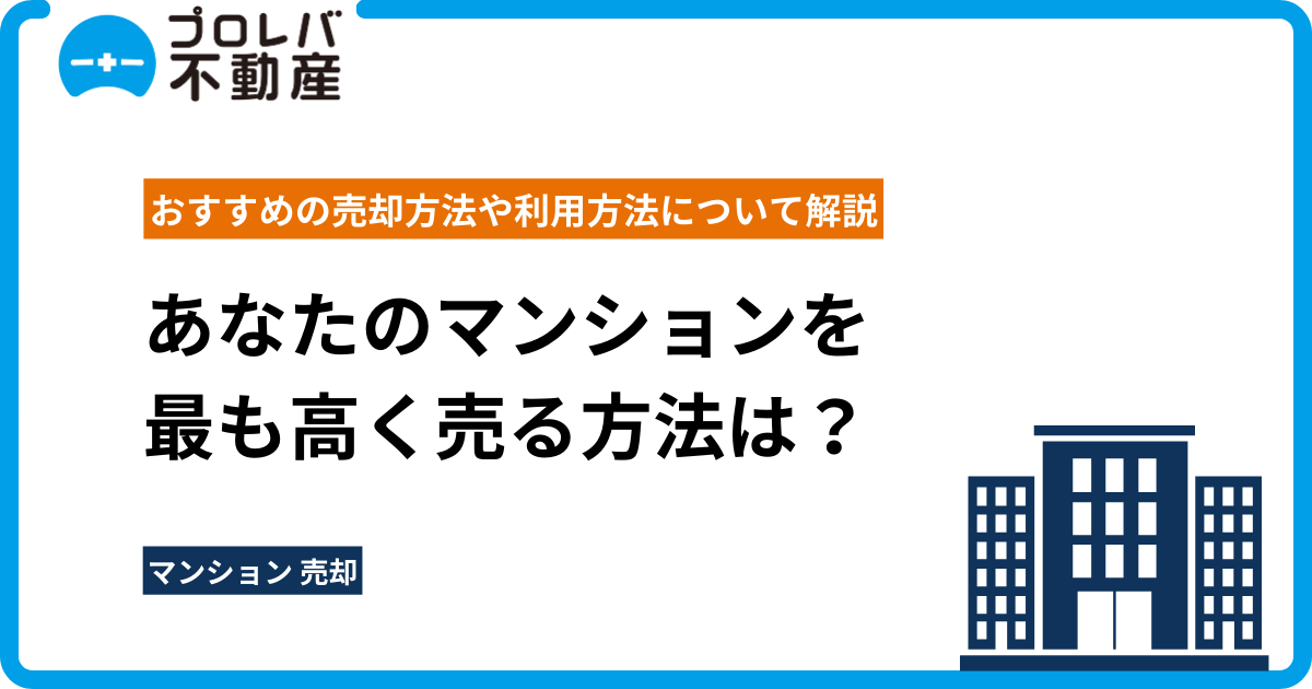 あなたのマンションを最も高く売る方法は？おすすめの売却方法や利用方法について解説