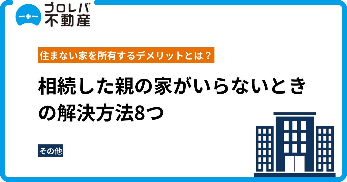 相続した親の家がいらないときの解決方法8つ｜住まない家を所有するデメリットとは？