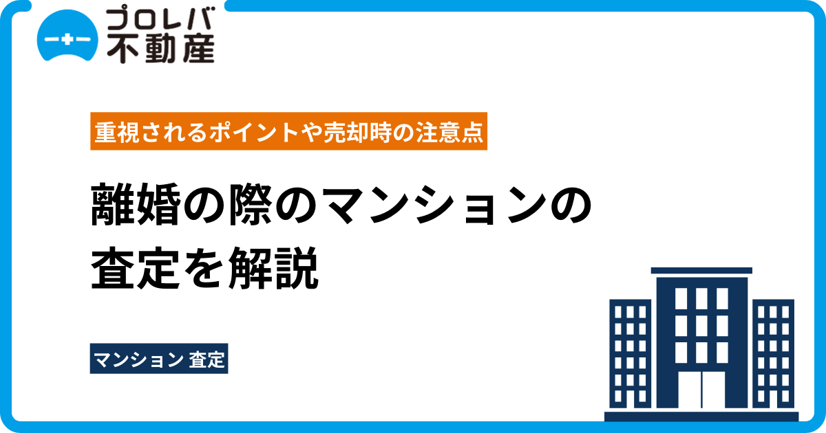 離婚の際のマンションの査定を解説｜重視されるポイントや売却時の注意点